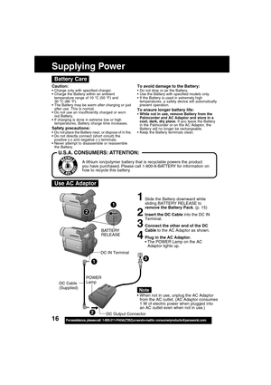 Page 1616For assistance,  please call :  1-800-211-PANA(7262) or send e-mail to : consumerproducts@panasonic.com
1Slide the Battery downward while
sliding BATTERY RELEASE to
remove the Battery Pack. (p. 15)
2Insert the DC Cable into the DC IN
Terminal.
3Connect the other end of the DC
Cable to the AC Adaptor as shown.
4Plug in the AC Adaptor.
The POWER Lamp on the AC
Adaptor lights up.
When not in use, unplug the AC Adaptor
from the AC outlet. (AC Adaptor consumes
1 W of electric power when plugged into
an AC...