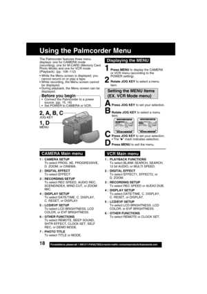 Page 1818For assistance,  please call :  1-800-211-PANA(7262) or send e-mail to : consumerproducts@panasonic.com
APress JOG KEY to set your selection.
BRotate JOG KEY to select a menu
item.
CPress JOG KEY to set your selection.
The “” mark indicates selection.
DPress MENU to exit the menu.
The Palmcorder features three menu
displays: one for CAMERA mode
(recording), one for M-CARD (Memory Card
Photo Mode) and one for VCR mode
(Playback). (pp. 108~112)
Using the Palmcorder Menu
While the Menu screen is...