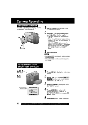 Page 2020For assistance,  please call :  1-800-211-PANA(7262) or send e-mail to : consumerproducts@panasonic.com
The LCD (Liquid Crystal Display) monitor
can be used while recording.1Use OPEN tab on underside of the
LCD monitor to unlock.
2Swing the LCD monitor fully open
and adjust the viewing angle.
 The LCD monitor will automatically
turn on.
 When the LCD monitor is completely
closed, it will shut off automatically to
save power.
Adjust the LCD Brightness and/or
color of the LCD monitor if necessary....