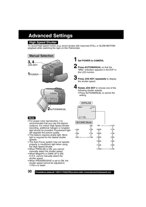 Page 3030For assistance,  please call :  1-800-211-PANA(7262) or send e-mail to : consumerproducts@panasonic.com
Advanced Settings
High Speed Shutter
Manual Selection
3, 4
JOG KEY
To record high speed motion (e.g. tennis stroke) with improved STILL or SLOW MOTION
playback when watching the tape on this Palmcorder.
1Set POWER to CAMERA.
2Press AUTO/MANUAL so that the
“MNL” indication appears in the EVF or
the LCD monitor.
3Press JOG KEY repeatedly to display
the shutter speed.
4Rotate JOG KEY to choose one of...