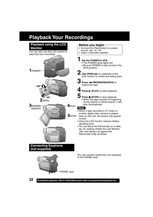 Page 3232For assistance,  please call :  1-800-211-PANA(7262) or send e-mail to : consumerproducts@panasonic.com
Playback Your  Recordings
1Set the POWER to VCR.
The POWER lamp lights red.
Be sure POWER is fully turned to the
VCR position.
2Use OPEN tab on underside of the
LCD monitor to unlock and swing open.
3Press  (REWIND/SEARCH) to
rewind the tape.
4Press  (PLAY) to start playback.
5Press  (STOP) to stop playback.
When the tape reaches its beginning
during rewind or rewind search, it will
stop...