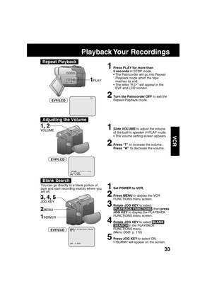 Page 3333
VCR
R
1Press PLAY for more than
5 seconds in STOP mode.
The Palmcorder will go into Repeat
Playback mode when the tape
reaches its end.
The letter “R 
” will appear in the
EVF and LCD monitor.
2Turn the Palmcorder OFF to exit the
Repeat Playback mode.
1PLAY
EVF/LCD
Playback Your  Recordings
1, 2
VOLUME
1Set POWER to VCR.
2Press MENU to display the VCR
FUNCTIONS menu screen.
3Rotate JOG KEY to select
 PLAYBACK FUNCTIONS,,then press
JOG KEY to display the PLAYBACK
FUNCTIONS menu screen.
4Rotate JOG...