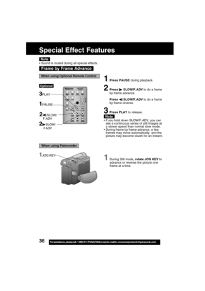 Page 3636For assistance,  please call :  1-800-211-PANA(7262) or send e-mail to : consumerproducts@panasonic.com
1During Still mode, rotate JOG KEY to
advance or reverse the picture one
frame at a time.
1JOG KEY
Frame by Frame Advance
Note
1Press PAUSE during playback.
2Press  SLOW/F.ADV to do a frame
by frame advance.
Press 
 SLOW/F.ADV to do a frame
by frame reverse.
3Press PLAY to release.
If you hold down SLOW/F.ADV, you can
see a continuous series of still images at
a slower speed than normal slow mode....