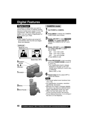 Page 4040For assistance,  please call :  1-800-211-PANA(7262) or send e-mail to : consumerproducts@panasonic.com
CAMERA mode
Zoom Out (“W”) Zoom In (“T”)
5POWER
    ZOOM
D.ZOOM
The normal optical zoom functions from
1X to 10X.
As magnification increases, resolution
significantly decreases.
Because the image is enlarged digitally,
the picture may become distorted when
higher magnification levels are used.
When the level falls below 10X, the
normal zooming function will resume.
Focus distance becomes 1.2 m...