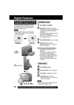 Page 4242For assistance,  please call :  1-800-211-PANA(7262) or send e-mail to : consumerproducts@panasonic.com
Digital Features
EIS ON NORMAL
1Set POWER to CAMERA.
2Press EIS to stabilize the picture.
Picture flicker may be observed when
taping under fluorescent lighting
conditions.
The EIS indicator flashes when the
light level is inadequate.
Turn D.E.I.S. OFF during recording
when using a tripod.
3Press REC/PAUSE to start recording.
4Press EIS again to cancel.
 Be sure that D.E.I.S. is turned off
when...