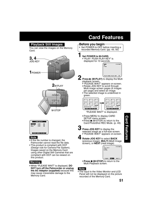 Page 5151
Card Features
1Set POWER to M-CARD.
“PLAY: PUSH PLAY KEY” is
displayed for 10 seconds.
2Press  (M-PLAY) to display the Multi
playback screen.
“PLEASE WAIT” appears on-screen.
Rotate JOG KEY to scroll through
Multi image screen pages (6 images
per page) and select an image.
The selected image is underlined in
green.
Press MENU to display CARD
SETUP menu screen.
Press 
 (M-STOP) to return to the
Card PhotoShot REC Mode. (p. 49)
3Press JOG KEY to display the
selected image as a full-size screen....