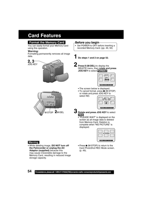 Page 5454For assistance,  please call :  1-800-211-PANA(7262) or send e-mail to : consumerproducts@panasonic.com
Card Features
1Do steps 1 and 2 on page 52.
2Press  (M-DEL) to display the
DELETE menu, then rotate and press
JOG KEY to select FORMAT .
The screen below is displayed.
To cancel format, press 
 (M-STOP)
or rotate and press JOG KEY to
select NO.
3Rotate and press JOG KEY to select
 YES .
“PLEASE WAIT” is displayed on the
screen as all image data is deleted
from Memory Card. Deletion is
complete...