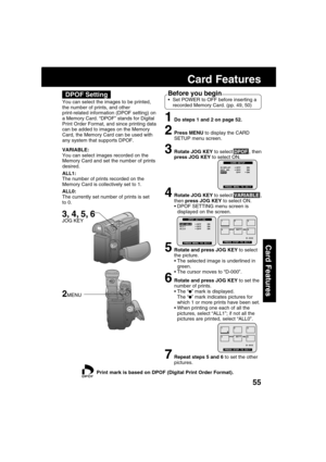 Page 5555
Card Features
Card Features
DPOF Setting
You can select the images to be printed,
the number of prints, and other
print-related information (DPOF setting) on
a Memory Card. “DPOF” stands for Digital
Print Order Format, and since printing data
can be added to images on the Memory
Card, the Memory Card can be used with
any system that supports DPOF.
Before you begin
Set POWER to OFF before inserting a
recorded Memory Card. (pp. 49, 50)
1Do steps 1 and 2 on page 52.
2Press MENU to display the CARD
SETUP...