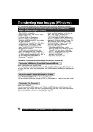 Page 5656For assistance,  please call :  1-800-211-PANA(7262) or send e-mail to : consumerproducts@panasonic.com
You can transfer images from your Palmcorder tape to your PC (Personal Computer).
Transferring Your Images (Windows)
IBM PC/AT or compatible
Pentium ll Processor: 266 MHz or more
RAM: 64 MB or more
CD-ROM drive (for installation)
Mouse or other pointing device
Windows
 98SE/Me/2000/XP preinstalled
PC with USB port
2 MB minimum available hard disk space
(for Palmcorder USB Device Driver)
15 MB...