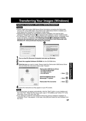 Page 5757
PC Connection
Caution
Software Installation (Windows 98SE/Me/2000/XP)
Please install Palmcorder USB Device Driver first before connecting the Palmcorder
and your PC using USB Cable. Once Palmcorder USB Device Driver is installed, you
must restart your computer for installation to take effect.
Restarting the computer not only applies to Driver installation, but must be done
whenever “Restarting Windows”      is displayed after software or driver install/uninstall.
For Windows XP users, when...