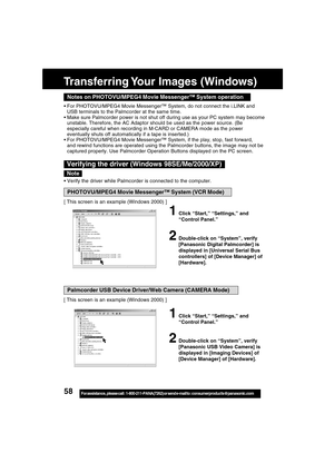 Page 5858For assistance,  please call :  1-800-211-PANA(7262) or send e-mail to : consumerproducts@panasonic.com
Notes on PHOTOVU/MPEG4 Movie Messenger™ System operation
For PHOTOVU/MPEG4 Movie Messenger™ System, do not connect the i.LINK and
USB terminals to the Palmcorder at the same time.
Make sure Palmcorder power is not shut off during use as your PC system may become
unstable. Therefore, the AC Adaptor should be used as the power source. (Be
especially careful when recording in M-CARD or CAMERA mode as...