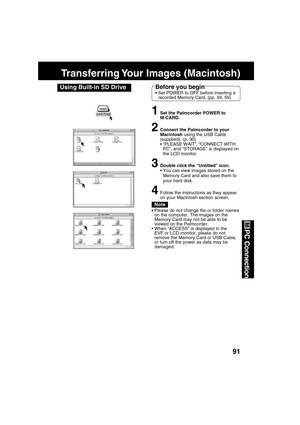 Page 9191
PC Connection
Transferring Your  Images  (Macintosh)
Using Built-in SD Drive
1Set the Palmcorder POWER to
M-CARD.
2Connect the Palmcorder to your
Macintosh using the USB Cable
(supplied). (p. 90)
“PLEASE WAIT”, “CONNECT WITH
PC”, and “STORAGE” is displayed on
the LCD monitor.
3Double click the “Untitled” icon.
You can view images stored on the
Memory Card and also save them to
your hard disk.
4Follow the instructions as they appear
on your Macintosh section screen.
Note
Please do not change file or...