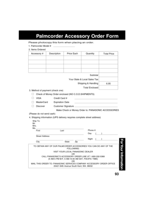 Page 9393
For Your  Information
Palmcorder Accessory Order Form
TO OBTAIN ANY OF OUR PALMCORDER ACCESSORIES YOU CAN DO ANY OF THE
FOLLOWING:
VISIT YOUR LOCAL PANASONIC DEALER
OR
CALL PANASONIC’S ACCESSORY ORDER LINE AT 1-800-332-5368
[6 AM-5 PM M-F, 6 AM-10:30 AM SAT, PACIFIC TIME]
OR
MAIL THIS ORDER TO: PANASONIC SERVICES COMPANY ACCESSORY ORDER OFFICE
20421 84th Avenue South Kent, WA. 98032
Ship To:
Mr.
Mrs.
Ms.
First Last
Street Address
City State Zip
Phone #:
Day       (         )
Night     (         )
4....