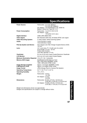 Page 9797
For Your  Information
Specifications
Power Source:Palmcorder: 7.2 V DC (Battery)
7.8 V DC (AC Adaptor)
AC Adaptor: 110/120/220/240 V AC, 50/60 Hz
Battery: Lithium-Ion Type DC 7.2 V
Power Consumption:Palmcorder : 7.2 V/7.8 V DC 5.5 W
AC Adaptor : 18 W
1 W (when not in use.)
Digital InterfaceUSB/i.LINK (IEEE1394)
Video Signal:EIA Standard (525 lines, 60 fields) NTSC color signal
Video Recording System:2 rotary heads, helical scanning system
Audio:12 bit (32 kHz) 4 tracks
16 bit (48 kHz) 2 tracks
Pick-Up...
