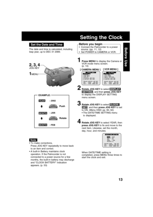 Page 1313
Before Use
1Press MENU to display the Camera or
VCR mode menu screen.
(p. 14)
2Rotate JOG KEY to select DISPLAY
 SETTING , and then press JOG KEY
to display the DISPLAY SETTING
menu screen.
3Rotate JOG KEY to select CLOCK-
 SET , and then press JOG KEY to set
to ON. (Menu OSD: pp. 60, 62)
The DATE/TIME SETTING menu
is displayed.
4Rotate JOG KEY to select YEAR, then
press JOG KEY to fix and move to the
next item. Likewise, set the month,
day, hour, and minutes.
.
Setting the Clock
To make...