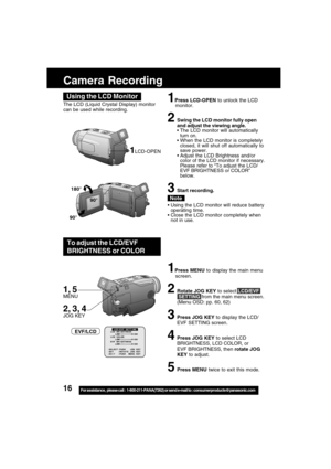 Page 1616For assistance,  please call :  1-800-211-PANA(7262) or send e-mail to : consumerproducts@panasonic.com
The LCD (Liquid Crystal Display) monitor
can be used while recording.1Press LCD-OPEN to unlock the LCD
monitor.
2Swing the LCD monitor fully open
and adjust the viewing angle.
 The LCD monitor will automatically
turn on.
 When the LCD monitor is completely
closed, it will shut off automatically to
save power.
Adjust the LCD Brightness and/or
color of the LCD monitor if necessary.
Please refer to...