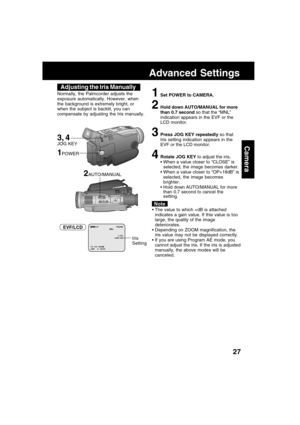 Page 2727
Camera
Advanced Settings
Adjusting the Iris Manually
Normally, the Palmcorder adjusts the
exposure automatically. However, when
the background is extremely bright, or
when the subject is backlit, you can
compensate by adjusting the Iris manually.1Set POWER to CAMERA.
2Hold down AUTO/MANUAL for more
than 0.7 second so that the “MNL”
indication appears in the EVF or the
LCD monitor.
3Press JOG KEY repeatedly so that
Iris setting indication appears in the
EVF or the LCD monitor.
4Rotate JOG KEY to adjust...