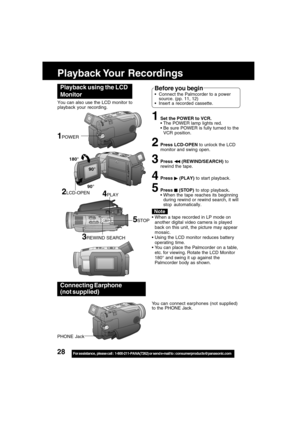 Page 2828For assistance,  please call :  1-800-211-PANA(7262) or send e-mail to : consumerproducts@panasonic.com
Playback Your  Recordings
1Set the POWER to VCR.
The POWER lamp lights red.
Be sure POWER is fully turned to the
VCR position.
2Press LCD-OPEN to unlock the LCD
monitor and swing open.
3Press  (REWIND/SEARCH) to
rewind the tape.
4Press  (PLAY) to start playback.
5Press  (STOP) to stop playback.
When the tape reaches its beginning
during rewind or rewind search, it will
stop automatically.
Playback...