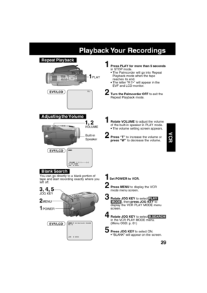 Page 2929
VCR
R
1Press PLAY for more than 5 seconds
in STOP mode.
The Palmcorder will go into Repeat
Playback mode when the tape
reaches its end.
The letter “R 
” will appear in the
EVF and LCD monitor.
2Turn the Palmcorder OFF to exit the
Repeat Playback mode.
1PLAY
EVF/LCD
Playback Your  Recordings
Built-in
Speaker
1, 2
VOLUME
1Set POWER to VCR.
2Press MENU to display the VCR
mode menu screen.
3Rotate JOG KEY to select PLAY
 MODE , then press JOG KEY to
display the VCR PLAY MODE menu
screen.
4Rotate JOG KEY...
