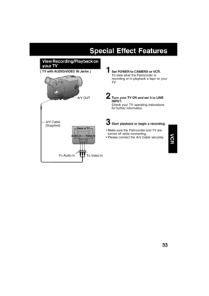 Page 3333
VCR
Back of TV
Audio In Video In
Special Effect Features
To Video In To Audio In
A/V OUT
A/V Cable
(Supplied)
1Set POWER to CAMERA or VCR.
To view what the Palmcorder is
recording or to playback a tape on your
TV.
2Turn your TV ON and set it to LINE
INPUT.
Check your TV operating instructions
for further information.
3Start playback or begin a recording.
Make sure the Palmcorder and TV are
turned off while connecting.
Please connect the A/V Cable securely.
[ TV with AUDIO/VIDEO IN Jacks ]
View...