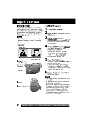 Page 3434For assistance,  please call :  1-800-211-PANA(7262) or send e-mail to : consumerproducts@panasonic.com
CAMERA mode
Zoom Out (“W”) Zoom In (“T”)
5POWER
    ZOOM
D.ZOOM
The normal optical zoom functions from
1X to 10X.
As magnification increases, resolution
significantly decreases.
Because the image is enlarged digitally,
the picture may become distorted when
higher magnification levels are used.
When the level falls below 10X, the
normal zooming function will resume.
Focus distance becomes 1.2 m...