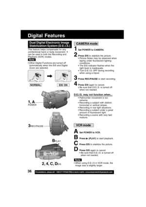 Page 3636For assistance,  please call :  1-800-211-PANA(7262) or send e-mail to : consumerproducts@panasonic.com
Digital Features
EIS ON NORMAL
1Set POWER to CAMERA.
2Press EIS to stabilize the picture.
Picture flicker may be observed when
taping under fluorescent lighting
conditions.
The EIS indicator flashes when the
light level is inadequate.
Turn D.E.I.S. OFF during recording
when using a tripod.
3Press REC/PAUSE to start recording.
4Press EIS again to cancel.
 Be sure that D.E.I.S. is turned off
when...