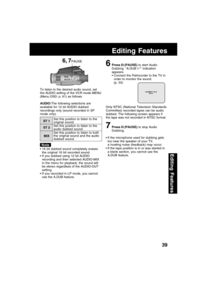 Page 3939
Editing Features
Editing Features
6Press  (PAUSE) to start Audio
Dubbing. “A.DUB 
” indication
appears.
Connect the Palmcorder to the TV in
order to monitor the sound.
(p. 33)
Only NTSC (National Television Standards
Committee) recorded tapes can be audio
dubbed. The following screen appears if
the tape was not recorded in NTSC format.
7Press  (PAUSE) to stop Audio
Dubbing. To listen to the desired audio sound, set
the AUDIO setting of the VCR mode MENU
(Menu OSD: p. 61) as follows:
If the...