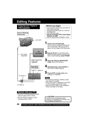 Page 4040For assistance,  please call :  1-800-211-PANA(7262) or send e-mail to : consumerproducts@panasonic.com
Editing Features
Video In
VHF Connecting
Cable (not
supplied)TV
(To View)
A/V Cable
(Supplied)
To Audio In
To Video In
Recording:
VCR (Rear)
For technical reasons, dubbing a tape
may reduce its quality.
If the Time Code is displayed in the EVF
or LCD monitor, it cannot be reset.
Only the DATE/TIME, when displayed,
will be recorded on the tape.
    CAUTION:Unauthorized exchanging and/or
copying of...