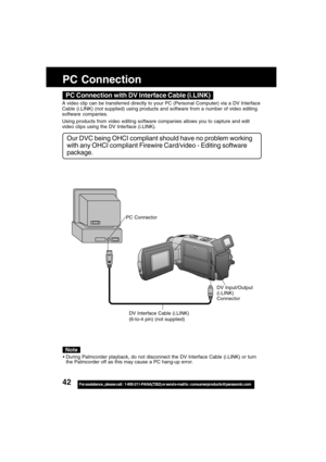 Page 4242For assistance,  please call :  1-800-211-PANA(7262) or send e-mail to : consumerproducts@panasonic.com
PC Connection
DV Interface Cable (i.LINK)
(6-to-4 pin) (not supplied)
PC Connector
DV Input/Output
(i.LINK)
Connector
During Palmcorder playback, do not disconnect the DV Interface Cable (i.LINK) or turn
the Palmcorder off as this may cause a PC hang-up error.
Note
PC Connection with DV Interface Cable (i.LINK)
A video clip can be transferred directly to your PC (Personal Computer) via a DV...