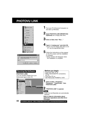 Page 4444For assistance,  please call :  1-800-211-PANA(7262) or send e-mail to : consumerproducts@panasonic.com
Running the Software
PHOTOVU LINK:
You can transfer images from your
Palmcorder tape to your PC.
1Turn your PC (Personal Computer) on
and start up Windows.
2Insert PHOTOVU LINK DRIVER Disk
(Optional) into a floppy disk drive.
3Click on Start, then “Run
… …… …
…”
4Type in “a:\setup.exe” and click OK.
 If your 3.5 inch floppy disk drive is not
“A”, use the appropriate letter.
5Follow the instructions...