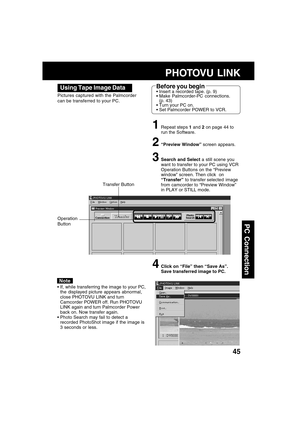 Page 4545
PC Connection
Using Tape Image Data
Pictures captured with the Palmcorder
can be transferred to your PC.
1Repeat steps 1 and 2 on page 44 to
run the Software.
2“Preview Window” screen appears.
3Search and Select a still scene you
want to transfer to your PC using VCR
Operation Buttons on the “Preview
window” screen. Then click  on
“Transfer” to transfer selected  image
from camcorder to “Preview Window”
in PLAY or STILL mode.
4Click on “File” then “Save As”.
Save transferred image to PC.
Note
If,...