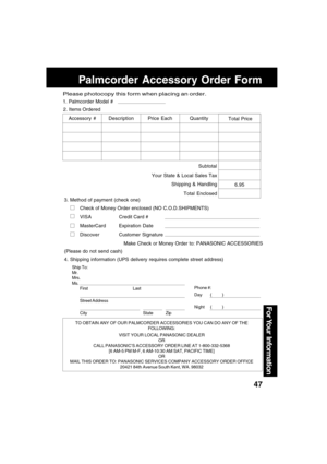 Page 4747
For Your  Information
Palmcorder Accessory Order Form
TO OBTAIN ANY OF OUR PALMCORDER ACCESSORIES YOU CAN DO ANY OF THE
FOLLOWING:
VISIT YOUR LOCAL PANASONIC DEALER
OR
CALL PANASONIC’S ACCESSORY ORDER LINE AT 1-800-332-5368
[6 AM-5 PM M-F, 6 AM-10:30 AM SAT, PACIFIC TIME]
OR
MAIL THIS ORDER TO: PANASONIC SERVICES COMPANY ACCESSORY ORDER OFFICE
20421 84th Avenue South Kent, WA. 98032
Ship To:
Mr.
Mrs.
Ms.
First Last
Street Address
City State Zip
Phone #:
Day       (         )
Night     (         )
4....