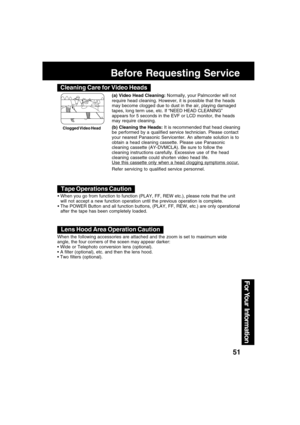 Page 5151
For Your  Information
Before Requesting Service
(a) Video Head Cleaning: Normally, your Palmcorder will not
require head cleaning. However, it is possible that the heads
may become clogged due to dust in the air, playing damaged
tapes, long term use, etc. If “NEED HEAD CLEANING”
appears for 5 seconds in the EVF or LCD monitor, the heads
may require cleaning.
(b) Cleaning the Heads: It is recommended that head cleaning
be performed by a qualified service technician. Please contact
your nearest...