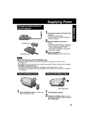 Page 1111
Before Use
Supplying Power
Charge the Battery Pack on
the AC Adaptor
1Connect and plug in the Power Cord
as shown.
POWER Lamp will light.
Remove the DC Cable, if attached,
from the adaptor.
2Attach the Battery as shown to
charge.
CHARGE Lamp lights up. It goes out
when charging is complete (approx.
1 hour). Expect approx. 1 hour
50 minutes of operation (using EVF)
when fully charged.
3Remove the Battery.
Slide the Battery out and then lift up. POWER Lamp
CHARGE Lamp
About the Flashing of the CHARGE...