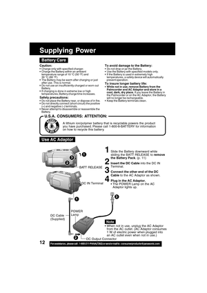 Page 1212For assistance,  please call :  1-800-211-PANA(7262) or send e-mail to : consumerproducts@panasonic.com
1Slide the Battery downward while
sliding the BATT RELEASE to remove
the Battery Pack. (p. 11)
2Insert the DC Cable into the DC IN
Terminal.
3Connect the other end of the DC
Cable to the AC Adaptor as shown.
4Plug in the AC Adaptor.
The POWER Lamp on the AC
Adaptor lights up.
When not in use, unplug the AC Adaptor
from the AC outlet. (AC Adaptor consumes
1 W of electric power when plugged into
an...