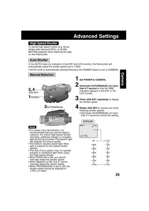 Page 2525
Camera
Advanced Settings
High Speed Shutter
Auto Shutter
Manual Selection
3, 4JOG KEY
To record high speed motion (e.g. tennis
stroke) with improved STILL or SLOW
MOTION playback when watching the tape
on this Palmcorder.
In the AUTO mode (no indication in the EVF and LCD monitor), the Palmcorder will
automatically adjust the shutter speed (up to 1/350).
AUTO mode is automatically selected whenever the POWER Switch is set to CAMERA.
1Set POWER to CAMERA.
2Hold down AUTO/MANUAL for more
than 0.7...