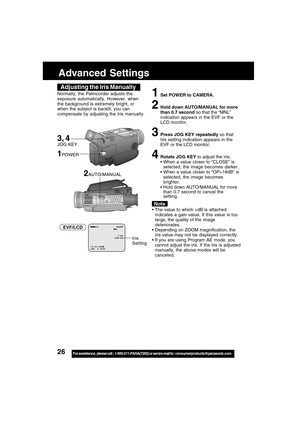 Page 2626For assistance,  please call :  1-800-211-PANA(7262) or send e-mail to : consumerproducts@panasonic.com
Advanced Settings
Adjusting the Iris Manually
Normally, the Palmcorder adjusts the
exposure automatically. However, when
the background is extremely bright, or
when the subject is backlit, you can
compensate by adjusting the Iris manually.1Set POWER to CAMERA.
2Hold down AUTO/MANUAL for more
than 0.7 second so that the “MNL”
indication appears in the EVF or the
LCD monitor.
3Press JOG KEY repeatedly...