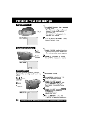 Page 2828For assistance,  please call :  1-800-211-PANA(7262) or send e-mail to : consumerproducts@panasonic.com
R
1Press PLAY for more than 5 seconds
in STOP mode.
The Palmcorder will go into Repeat
Playback mode when the tape
reaches its end.
The letter “R 
” will appear in the
EVF and LCD monitor.
2Turn the Palmcorder OFF to exit the
Repeat Playback mode.
1PLAY
EVF/LCD
Playback Your  Recordings
Built-in
Speaker
1, 2
VOLUME
1Set POWER to VCR.
2Press MENU to display the VCR
FUNCTIONS menu screen.
3Rotate JOG...