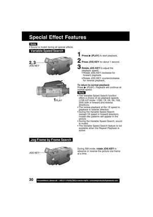 Page 3030For assistance,  please call :  1-800-211-PANA(7262) or send e-mail to : consumerproducts@panasonic.com
Special Effect Features
1Press  (PLAY) to start playback.
2Press JOG KEY for about 1 second.
3Rotate JOG KEY to adjust the
playback speed.
Rotate JOG KEY clockwise for
forward playback.
Rotate JOG KEY counterclockwise
for reverse playback.
To return to normal playback:
Press 
 (PLAY). Playback will continue at
normal speed.
The Variable Speed Search function
offers a choice of six playback speeds...