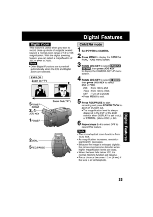 Page 3333
Digital Features
CAMERA mode
Zoom Out (“W”) Zoom In (“T”)
5POWER
    ZOOM
D.ZOOM
The normal optical zoom functions from
1X to 10X.
As magnification increases, resolution
significantly decreases.
Because the image is enlarged digitally,
the picture may become distorted when
higher magnification levels are used.
When the level falls below 10X, the
normal zooming function will resume.
Focus distance becomes 1.2 m (4 feet) if
the lens is in full telephoto.
1Set POWER to CAMERA.
2Press MENU to display...