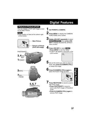 Page 3737
Digital Features
Digital Features
3, 4JOG
         KEY
1POWER
Picture in Picture (PinP)
You can display a PinP (still image) screen
on the Main Picture.
PinP position is fixed at the bottom right
of the screen.
Note
1Set POWER to CAMERA.
2Press MENU to display the CAMERA
FUNCTIONS menu screen.
3Rotate JOG KEY repeatedly to select
 DIGITAL EFFECT , then press JOG
KEY to display the DIGITAL EFFECT
menu screen.
4Press JOG KEY to select P-IN-P .
Press MENU to exit this menu.
“P-IN-P” will appear in the...