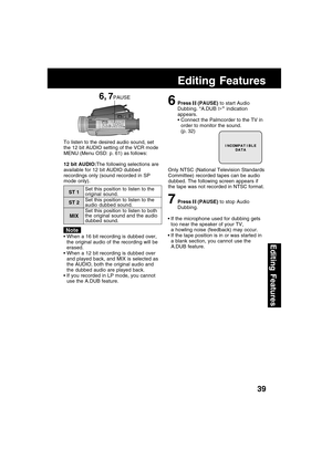 Page 3939
Editing Features
Editing Features
6Press  (PAUSE) to start Audio
Dubbing. “A.DUB 
” indication
appears.
Connect the Palmcorder to the TV in
order to monitor the sound.
(p. 32)
Only NTSC (National Television Standards
Committee) recorded tapes can be audio
dubbed. The following screen appears if
the tape was not recorded in NTSC format.
7Press  (PAUSE) to stop Audio
Dubbing. To listen to the desired audio sound, set
the 12 bit AUDIO setting of the VCR mode
MENU (Menu OSD: p. 61) as follows:
If the...