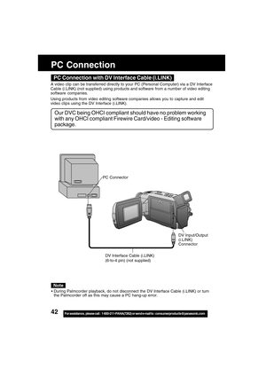 Page 4242For assistance,  please call :  1-800-211-PANA(7262) or send e-mail to : consumerproducts@panasonic.com
PC Connection
DV Interface Cable (i.LINK)
(6-to-4 pin) (not supplied)
PC Connector
DV Input/Output
(i.LINK)
Connector
During Palmcorder playback, do not disconnect the DV Interface Cable (i.LINK) or turn
the Palmcorder off as this may cause a PC hang-up error.
Note
PC Connection with DV Interface Cable (i.LINK)
A video clip can be transferred directly to your PC (Personal Computer) via a DV...