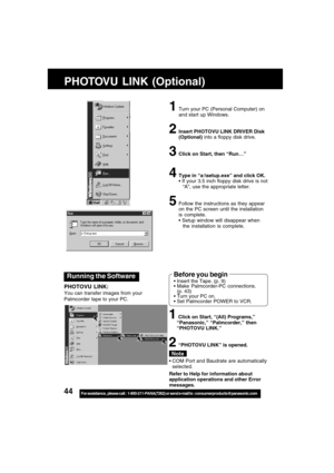 Page 4444For assistance,  please call :  1-800-211-PANA(7262) or send e-mail to : consumerproducts@panasonic.com
Running the Software
PHOTOVU LINK:
You can transfer images from your
Palmcorder tape to your PC.
1Turn your PC (Personal Computer) on
and start up Windows.
2Insert PHOTOVU LINK DRIVER Disk
(Optional) into a floppy disk drive.
3Click on Start, then “Run
… …… …
…”
4Type in “a:\setup.exe” and click OK.
 If your 3.5 inch floppy disk drive is not
“A”, use the appropriate letter.
5Follow the instructions...