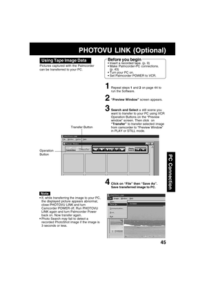 Page 4545
PC Connection
Using Tape Image Data
Pictures captured with the Palmcorder
can be transferred to your PC.
1Repeat steps 1 and 2 on page 44 to
run the Software.
2“Preview Window” screen appears.
3Search and Select a still scene you
want to transfer to your PC using VCR
Operation Buttons on the “Preview
window” screen. Then click  on
“Transfer” to transfer selected  image
from camcorder to “Preview Window”
in PLAY or STILL mode.
4Click on “File” then “Save As”.
Save transferred image to PC.
Note
If,...