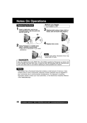 Page 4848For assistance,  please call :  1-800-211-PANA(7262) or send e-mail to : consumerproducts@panasonic.com
1Insert a rigid wire, such as an
extended paper clip into point (A)
and lift cover up.
2Using Tweezers or needle-nose
pliers, carefully remove bulb.
Take unit to servicenter if you need
assistance.
This product has a fluorescent lamp that contains a small amount of mercury. It also
contains lead in some components. Disposal of these materials may be regulated in
your community due to environmental...