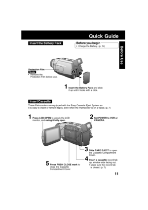 Page 1111
Before Use
Quick Guide
Insert the Battery Pack
Insert Cassette
1Insert the Battery Pack and slide
it up until it locks with a click.
1Press LCD-OPEN to unlock the LCD
monitor, and swing it fully open.
3Slide TAPE EJECT to open
the Cassette Compartment
Cover. Protection Film
NoteRemove the
Protection Film before use.
Before you begin
Charge the Battery. (p. 14)
2Set POWER to VCR or
CAMERA.
12
These Palmcorders are equipped with the Easy Cassette Eject System so
it is easy to insert or remove tapes,...
