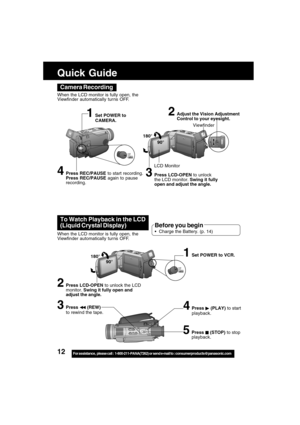 Page 1212For assistance,  please call :  1-800-211-PANA(7262) or send e-mail to : consumerproducts@panasonic.com
Camera Recording
When the LCD monitor is fully open, the
Viewfinder automatically tur ns OFF.
180°
90°
LCD Monitor
2Adjust the Vision Adjustment
Control to your eyesight.
4Press REC/PAUSE to start recording.
Press REC/PAUSE again to pause
recording.
Viewfinder
1Set POWER to
CAMERA.
3Press LCD-OPEN to unlock
the LCD monitor. Swing it fully
open and adjust the angle.
To Watch Playback in the LCD...