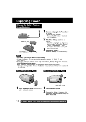 Page 1414For assistance,  please call :  1-800-211-PANA(7262) or send e-mail to : consumerproducts@panasonic.com
1
Supplying Power
Charge the Battery Pack on
the AC Adaptor
1Connect and plug in the Power Cord
as shown.
POWER Lamp will light.
Remove the DC Cable, if attached,
from the adaptor.
2Attach the Battery as shown to
charge.
CHARGE Lamp lights up. It goes out
when charging is complete (approx.
1 hour). Expect approx. 1 hour
20 minutes of operation (using EVF )
when fully charged.
3Remove the Battery....