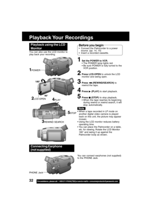 Page 3232For assistance,  please call :  1-800-211-PANA(7262) or send e-mail to : consumerproducts@panasonic.com
Playback Your  Recordings
1Set the POWER to VCR.
The POWER lamp lights red.
Be sure POWER is fully turned to the
VCR position.
2Press LCD-OPEN to unlock the LCD
monitor and swing open.
3Press  (REWIND/SEARCH) to
rewind the tape.
4Press  (PLAY) to start playback.
5Press  (STOP) to stop playback.
When the tape reaches its beginning
during rewind or rewind search, it will
stop automatically.
Playback...